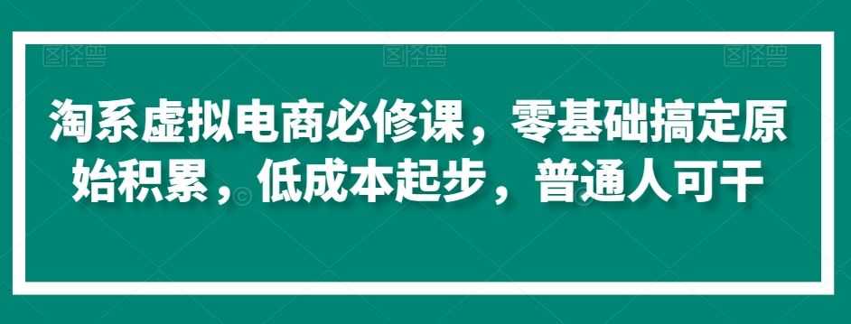 淘系虚拟电商必修课,零基础搞定原始积累,低成本起步,普通人可干